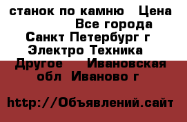 станок по камню › Цена ­ 29 000 - Все города, Санкт-Петербург г. Электро-Техника » Другое   . Ивановская обл.,Иваново г.